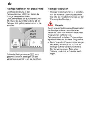 Page 14de
14
Reinigerkammer
 mit Dosierhilfe
Die  Dosiereinteilung in der
Reinigerkammer hilft Ihnen dabei, die richtige Menge einzuf˜llen.  Die Kammer fasst bis zur unteren Linie 15 ml und bis zur mittleren Linie 25 ml Reiniger . Voll gef˜llt passen 40 ml in die
Kammer.
Sollte die Reinigerkammer 31  noch
geschlossen sein, bet‚tigen Sie den V erschlussriegel 
32 , um sie zu ’f fnen.Reiniger
 einf˜llen
Reiniger in die Kammer 31  einf˜llen.
F˜r die korrekte Dosierung beachten Sie bitte die Herstellerhinweise auf...