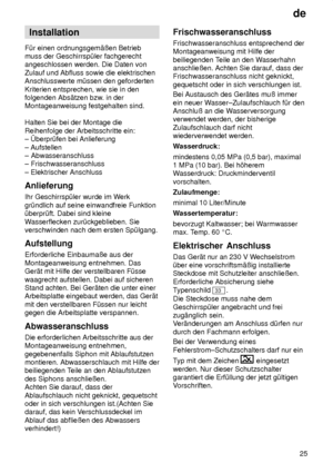 Page 25de25
Installation
F˜r einen ordnungsgem‚ûen Betrieb muss der Geschirrsp˜ler fachgerechtangeschlossen werden. Die Daten von Zulauf und Abfluss sowie die elektrischen Anschlusswerte m˜ssen den geforderten Kriterien entsprechen, wie sie in den folgenden Abs‚tzen bzw . in der
Montageanweisung festgehalten sind. Halten Sie bei der Montage die Reihenfolge der Arbeitsschritte ein: ± berpr˜fen bei Anlieferung ± Aufstellen ± Abwasseranschluss± Frischwasseranschluss ± Elektrischer Anschluss Anlieferung Ihr...