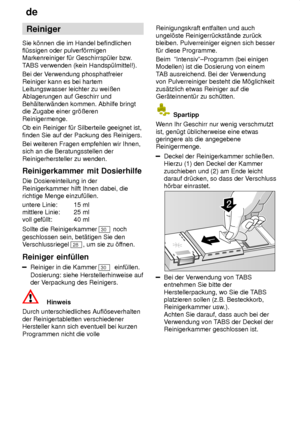 Page 12de
12 Reiniger
Sie k’nnen die im Handel befindlichen fl˜ssigen oder pulverf’rmigenMarkenreiniger f˜r Geschirrsp˜ler bzw .
T ABS verwenden (kein Handsp˜lmittel!).
Bei der V erwendung phosphatfreier
Reiniger kann es bei hartemLeitungswasser leichter zu weiûenAblagerungen auf Geschirr und Beh‚lterw‚nden kommen. Abhilfe bringt die Zugabe einer gr’ûeren Reinigermenge. Ob ein Reiniger f˜r Silberteile geeignet ist, finden Sie auf der Packung des Reinigers. Bei weiteren Fragen empfehlen wir Ihnen, sich an die...