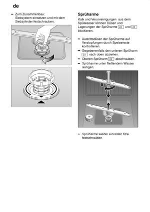 Page 18de
18
Zum Zusammenbau: Siebsystem einsetzen und mit demSiebzylinder festschrauben.Spr˜harme Kalk und V erunreinigungen  aus dem
Sp˜lwasser k’nnen D˜sen und Lagerungen der Spr˜harme 
22  und 23
blockieren.
Austrittsd˜sen der Spr˜harme auf V erstopfungen durch Speisereste
kontrollieren.
Gegebenenfalls den unteren Spr˜harm
23  nach oben abziehen.
Oberen Spr˜harm 22  abschrauben.
Spr˜harme unter flieûendem W asser
reinigen.
0
1
2
3
Spr˜harme wieder einrasten bzw
.
festschrauben.
   