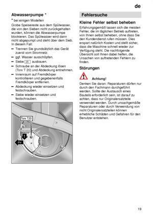 Page 19de19
Abwasserpumpe
 *
*  bei einigen Modellen
Grobe Speisereste aus dem Sp˜lwasser ,
die von den Sieben nicht zur˜ckgehalten wurden, k’nnen die Abwasserpumpe blockieren. Das Sp˜lwasser wird dann nicht abgepumpt und steht ˜ber dem Sieb.In diesem Fall:
T rennen Sie grunds‚tzlich das Ger‚t
zuerst vom Stromnetz.
ggf. W asser aussch’pfen.
Siebe 25 ausbauen.
Schraube an der Abdeckung l’sen (Torx T 20) und Abdeckung entnehmen.
Innenraum auf Fremdk’rper kontrollieren und gegebenenfalls Fremdk’rper entfernen....