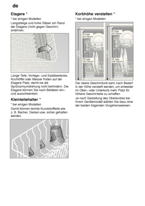 Page 12de
12
Etagere
 *
*  bei einigen Modellen
Langstielige und hohe Gläser am Rand der Etagere (nicht gegen Geschirr) anlehnen.
Lange T eile, Vorlege– und Salatbestecke,
Kochlöf fel oder Messer finden auf der
Etagere Platz, damit sie die Sprüharmumdrehung nicht behindern. Die Etagere können Sie nach Belieben ein–und ausschwenken. Kleinteilehalter  *
*  bei einigen Modellen
Damit können leichte Kunststof fteile wie
z. B. Becher , Deckel usw . sicher gehalten
werden.
Korbhöhe  verstellen *
*  bei einigen...