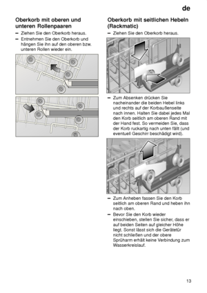 Page 13de13
Oberkorb
 mit oberen und
unteren Rollenpaaren
Ziehen  Sie den Oberkorb heraus.
Entnehmen Sie den Oberkorb und hängen Sie ihn auf den oberen bzw .
unteren Rollen wieder ein.
Oberkorb  mit seitlichen Hebeln
(Rackmatic)
Ziehen  Sie den Oberkorb heraus.
Zum Absenken drücken Sie nacheinander die beiden Hebel links und rechts auf der Korbaußenseite nach innen. Halten Sie dabei jedes Mal den Korb seitlich am oberen Rand mit der Hand fest. So vermeiden Sie, dass der Korb ruckartig nach unten fällt (und...