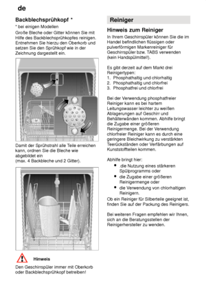 Page 14de
14
Backblechsprühkopf
 *
*  bei einigen Modellen
Große Bleche oder Gitter können Sie mit Hilfe des Backblechsprühkopfes reinigen. Entnehmen Sie hierzu den Oberkorb undsetzen Sie den Sprühkopf wie in der Zeichnung dargestellt ein.
Damit der Sprühstrahl alle T eile erreichen
kann, ordnen Sie die Bleche wie abgebildet ein  (max. 4 Backbleche und 2 Gitter).
Hinweis
Den Geschirrspüler immer mit Oberkorb oder Backblechsprühkopf betreiben! Reiniger
Hinweis  zum Reiniger
In  Ihrem Geschirrspüler können Sie...