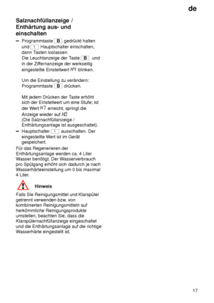 Page 17de17
Salznachfüllanzeige
 /
Enthärtung aus- und einschalten
Programmtaste  B gedrückt halten
und 
1 Hauptschalter einschalten,
dann T asten loslassen.
Die Leuchtanzeige der T aste 
B  und
in der Zif fernanzeige der werkseitig
eingestellte Einstellwert 
 blinken.
Um die Einstellung zu verändern: Programmtaste 
B  drücken.
Mit jedem Drücken der T aste erhöht
sich der Einstellwert um eine Stufe; ist der W ert 
 erreicht, springt die
Anzeige wieder auf 
 
(Die Salznachfüllanzeige / Enthärtungsanlage ist...