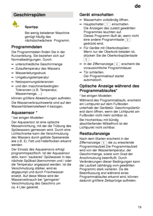 Page 19de19
Geschirrspülen
Spartipp Bei wenig beladener Maschine
genügt häufig das nächstschwächere  Programm.
Programmdaten Die Programmdaten finden Sie in der Kurzanleitung. Sie beziehen sich auf Normalbedingungen. Durch:
unterschiedliche Geschirrmenge
Zulauftemperatur des W assers
Wasserleitungsdruck
Umgebungstemperatur
Netzspannungstoleranzen
und den maschinenbedingten Toleranzen (z.B. T emperatur,
W assermenge, ...)
können größere Abweichungen auftreten. Die W asserverbrauchswerte sind auf den
W...