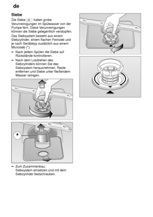 Page 22de
22
Siebe Die Siebe 
25
 halten grobe
V erunreinigungen im Spülwasser von der
Pumpe fern. Diese V erunreinigungen
können die Siebe gelegentlich verstopfen. Das Siebsystem besteht aus einem Siebzylinder , einem flachen Feinsieb und
je nach Gerätetyp zusätzlich aus einemMicrosieb (*).
Nach jedem Spülen die Siebe auf Rückstände kontrollieren.
Nach dem Losdrehen des Siebzylinders können Sie das Siebsystem herausnehmen. Reste entfernen und Siebe unter fließendemW asser reinigen.
Zum Zusammenbau: Siebsystem...