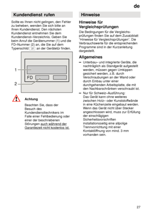 Page 27de27
Kundendienst
 rufen
Sollte  es Ihnen nicht gelingen, den Fehler
zu beheben, wenden Sie sich bitte an Ihren Kundendienst. Den nächsten Kundendienst entnehmen Sie dem Kundendienst–V erzeichnis. Geben Sie
beim Anruf die Gerätenummer (1) und dieFD–Nummer (2) an, die Sie auf dem T ypenschild 
31 an der Gerätetür finden.
FD
1 2
Achtung Beachten Sie, dass der Besuch des Kundendiensttechnikers imFalle einer Fehlbedienung oder einer der beschriebenen Störungen auch während der
Garantiezeit nicht kostenlos...