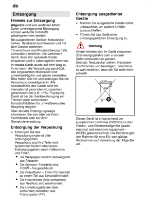 Page 30de
30 Entsorgung
Hinweis  zur Entsorgung
Altgeräte  sind kein wertloser Abfall! 
Durch umweltgerechte Entsorgung können wertvolle Rohstof fe
wiedergewonnen werden. Bei ausgedienten Geräten Netzstecker ziehen. Netzkabel durchtrennen und mitdem Stecker entfernen.Türverschluss und Kindersicherung (fallsvorhanden) zerstören. Sie verhindern damit, dass sich spielende Kinder einsperren und in Lebensgefahr kommen. Ihr  neues Gerät  wurde auf dem W eg zu
Ihnen durch die V erpackung geschützt.
Alle eingesetzten...