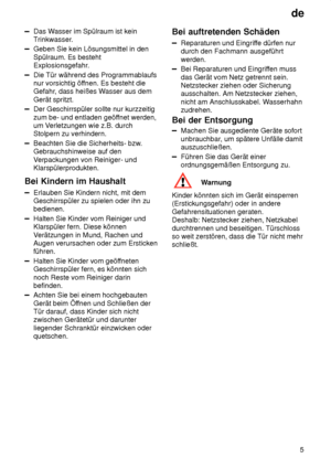 Page 5de5
Das W asser im Spülraum ist kein
Trinkwasser.
Geben Sie kein Lösungsmittel in den Spülraum. Es besteht 
Explosionsgefahr.
Die Tür während des Programmablaufs nur vorsichtig öf fnen. Es besteht die
Gefahr , dass heißes W asser aus dem
Gerät spritzt.
Der Geschirrspüler sollte nur kurzzeitig zum be- und entladen geöf fnet werden,
um V erletzungen wie z.B. durch
Stolpern zu verhindern.
Beachten Sie die Sicherheits- bzw .
Gebrauchshinweise auf den V erpackungen von Reiniger- und
Klarspülerprodukten.
Bei...