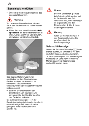 Page 8de
8 Spezialsalz
 einfüllen
Öffnen Sie den Schraubverschluss des
V orratsbehälters 
24  .
Warnung
V or der ersten Inbetriebnahme müssen
Sie in den Salzbehälter ca. 1 Liter W asser
gießen.
Füllen Sie dann soviel Salz nach,  (kein
Speisesalz)  bis der Salzbehälter voll ist
(max. 1,5 kg). W enn Sie Salz einfüllen,
wird W asser verdrängt und läuft ab.
Das Salznachfüllen muss immer unmittelbar vor dem Einschalten des Gerätes erfolgen, um Korrosion zu vermeiden. Dadurch wird dieübergelaufene Salzlösung sofort...