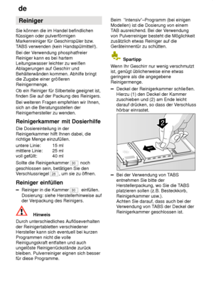 Page 12de
12 Reiniger
Sie können die im Handel befindlichen flüssigen oder pulverförmigenMarkenreiniger für Geschirrspüler bzw .
T ABS verwenden (kein Handspülmittel!).
Bei der V erwendung phosphatfreier
Reiniger kann es bei hartemLeitungswasser leichter zu weißenAblagerungen auf Geschirr und Behälterwänden kommen. Abhilfe bringt die Zugabe einer größeren Reinigermenge. Ob ein Reiniger für Silberteile geeignet ist, finden Sie auf der Packung des Reinigers. Bei weiteren Fragen empfehlen wir Ihnen, sich an die...