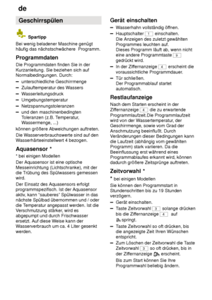 Page 16de
16 Geschirrspülen
 Spartipp
Bei wenig beladener Maschine genügt häufig das nächstschwächere  Programm. Programmdaten Die Programmdaten finden Sie in der Kurzanleitung. Sie beziehen sich auf Normalbedingungen. Durch:
unterschiedliche Geschirrmenge
Zulauftemperatur des W assers
Wasserleitungsdruck
Umgebungstemperatur
Netzspannungstoleranzen
und den maschinenbedingten Toleranzen (z.B. T emperatur,
W assermenge, ...)
können größere Abweichungen auftreten. Die W asserverbrauchswerte sind auf den
W...