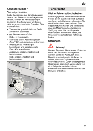 Page 21de21
Abwasserpumpe
 *
*  bei einigen Modellen
Grobe Speisereste aus dem Spülwasser ,
die von den Sieben nicht zurückgehalten wurden, können die Abwasserpumpe blockieren. Das Spülwasser wird dann nicht abgepumpt und steht über dem Sieb.In diesem Fall:
T rennen Sie grundsätzlich das Gerät
zuerst vom Stromnetz.
ggf. W asser ausschöpfen.
Siebe 25 ausbauen.
Schraube an der Abdeckung lösen (Torx T 20) und Abdeckung entnehmen.
Innenraum auf Fremdkörper kontrollieren und gegebenenfalls Fremdkörper entfernen....