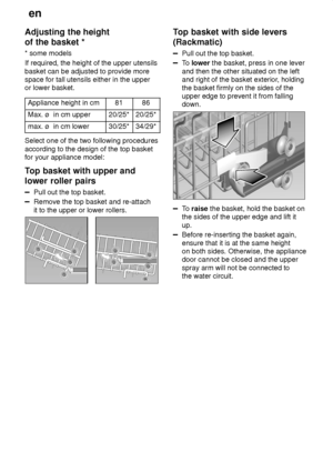 Page 12en
12
Adjusting
 the height
of the basket * * some  models
If required, the height of the upper utensils basket can be adjusted to provide more space for tall utensils either in the upper or lower basket.
Appliance height in cm
8186
Max. ø  in cm upper20/25*20/25*
max. ø  in cm lower30/25*34/29*
Select one of the two following procedures according to the design of the top basket for your appliance model: 
Top  basket with upper and
lower roller pairs
Pull  out the top basket.
Remove the top basket and...