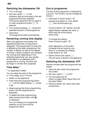 Page 18en
18
Switching
 the dishwasher ON
Turn on the tap.
Set main switch 1 to ON.
Indicators light up according to the last programme that was selected. This same programme will run again if no other programme button 
9 is
pressed
The numerical display 4 shows the
expected duration of the programme.
Close door .
The programme starts automatically .
Remaining  running time display
When  the appliance has started, the
expected programme running time is displayed. The programmed running time is af fected by the...