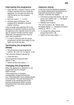 Page 19en19
Interrupting
 the programme
Open the door . Caution! There is a risk
of water squirting out from inside the appliance. Do not open the door fully until the spray arm has stoppedrotating.
Set main switch 1 to OFF .
Indicator lights extinguish. The programme is retained in the dish- washer memory .
If the hot water was switched ON or the appliance has already heated up and then the appliance door opened, leave the door ajar for several minutes and then close. Otherwise, the appliance door may fly open...