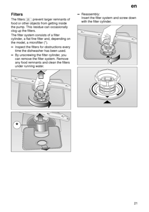 Page 21en21
Filters The filters 
25
 prevent larger remnants of
food or other objects from getting inside the pump. This residue can occasionally clog up the filters. The filter system consists of a filter cylinder , a flat fine filter and, depending on
the model, a microfilter (*).
Inspect the filters for obstructions every time the dishwasher has been used.
By unscrewing the filter cylinder , you
can remove the filter system. Remove any food remnants and clean the filtersunder running water .
Reassembly:...