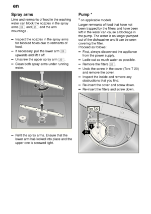 Page 22en
22
Spray
 arms
Lime  and remnants of food in the washing
water can block the nozzles in the spray arms 
22  and 23 and the arm
mountings .
Inspect the nozzles in the spray arms for blocked holes due to remnants offood.
If necessary , pull the lower arm 23
upwards and lift it of f.
Unscrew the upper spray arm 22.
Clean both spray arms under running 
water.
0
1
2
3
Refit the spray arms. Ensure that the lower arm has locked into place and the upper one is screwed tight. Pump
 *
*  on applicable models...