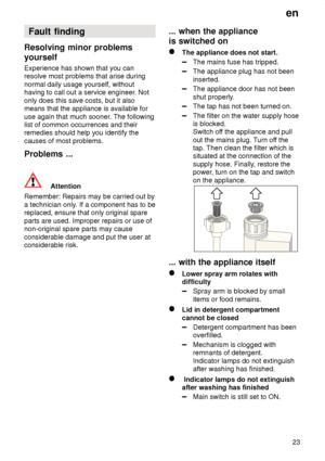 Page 23en23
Fault
 finding
Resolving  minor problems
yourself Experience  has shown that you can
resolve most problems that arise during normal daily usage yourself, without having to call out a service engineer . Not
only does this save costs, but it alsomeans that the appliance is available for use again that much sooner . The following
list of common occurrences and their remedies should help you identify the causes of most problems. Problems  ...
Attention
Remember:  Repairs may be carried out by
a...