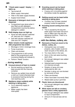 Page 24en
24
“Check water supply” display 6
lights up.
T ap turned of f.
Water supply interrupted.
Filter in the water supply blocked.
Supply hose kinked.
Remnants of detergent stuck inside dispenser
Compartment was damp when it was filled up with detergent.Compartment must be dry before detergent is added.
Refill display does not light up.
Rinse aid refill indicator switched off. (see auto 3in1 chapter)
Salt refill indicator switched of f.
(see auto 3in1 chapter)
W ater remains inside appliance
after programme...