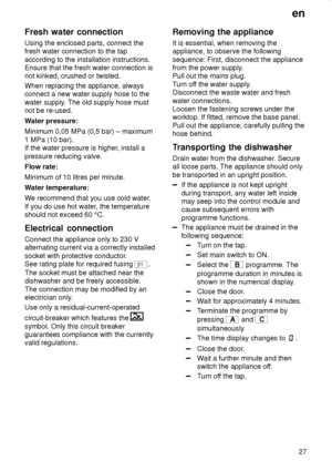 Page 27en27
Fresh
 water connection
Using  the enclosed parts, connect the
fresh water connection to the tap according to the installation instructions. Ensure that the fresh water connection isnot kinked, crushed or twisted. When replacing the appliance, always connect a new water supply hose to the water supply . The old supply hose must
not be re-used. W ater pressure:
Minimum 0,05 MPa (0,5 bar) – maximum 1 MPa (10 bar). If the water pressure is higher , install a
pressure reducing valve. Flow rate:Minimum...