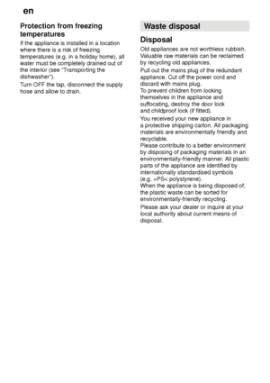 Page 28en
28
Protection
 from freezing
temperatures If  the appliance is installed in a location
where there is a risk of freezing temperatures (e.g. in a holiday home), all water must be completely drained out ofthe interior (see “T ransporting the
dishwasher”). T urn OFF the tap, disconnect the supply
hose and allow to drain. Waste
 disposal
Disposal Old  appliances are not worthless rubbish.
V aluable raw materials can be reclaimed
by recycling old appliances. Pull out the mains plug of the redundant...