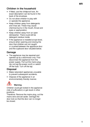 Page 5en5
Children
 in the household
If fitted, use the childproof lock. An
exact description can be found in the back of the envelope.
Do not allow children to play with or operate the appliance.
Keep children away from detergents and rinse aid. These may cause chemical burns in the mouth, throat and eyes or asphyxiation.
Keep children away from an open dishwasher . There could still be
detergent residue inside.
If the appliance is installed at eye-level, ensure when opening and closing the door that children...