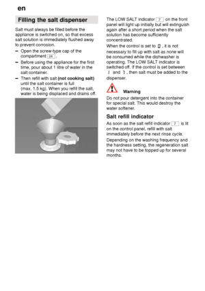 Page 8en
8 Filling
 the salt dispenser
Salt  must always be filled before the
appliance is switched on, so that excess salt solution is immediately flushed away to prevent corrosion.
Open the screw-type cap of the compartment 
24 .
Before using the appliance for the first time, pour about 1 litre of water in the salt container .
Then refill with salt  (not cooking salt)
until the salt container is full (max. 1.5 kg). When you refill the salt,water is being displaced and drains of f.
The LOW SALT indicator 7 on...