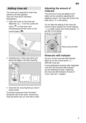 Page 9en9
Adding
 rinse aid
The  rinse aid is required for stain-free
utensils and clear glasses. Use only rinse aid for domestic dishwashers.
Open the cover on the rinse-aid dispenser 
29 . To do this, press the
mark (1
) on the cover and
simultaneously lift the cover on the control plate (2
).
Carefully pour in the rinse aid to just below the edge of the filler opening.
Close the lid, ensuring that you hear it snap closed.
T o prevent excessive foam formation
during the next rinse cycle, remove anyrinse aid...