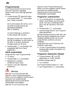 Page 18de
18
Programmende Das Programmende wird durch einen Summton akustisch angezeigt. Diese Funktion kann wie folgt ge‚ndert werden:
Funktionstaste C
 gedr˜ckt halten
und Hauptschalter  
1 einschalten,
dann T asten loslassen.
Die Funktionstaste 
C  blinkt, und in
der Zif fernanzeige leuchtet der
werkseitig eingestellte W ert 
(halblaut).
Um die Einstellung zu ver‚ndern: Funktionstaste 
C  dr˜cken.
Mit jedem Dr˜cken der T aste erh’ht
sich der Einstellwert um eine Stufe; ist der W ert 
 erreicht, springt die...