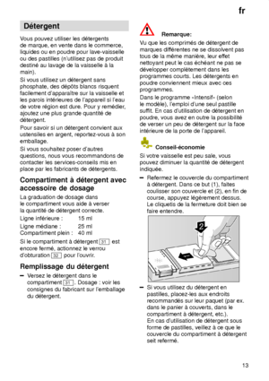 Page 13fr13
D‡tergent
V ous pouvez utiliser les d‡tergents
de marque, en vente dans le commerce, liquides ou en poudre pour lave-vaisselle ou des pastilles (nutilisez pas de produit destin‡ au lavage de la vaisselle ƒ la main). Si vous utilisez un d‡tergent sans phosphate, des d‡p‘ts blancs risquent facilement dapparaŒtre sur la vaisselle et les parois int‡rieures de lappareil si leau de votre r‡gion est dure. Pour y rem‡dier ,
ajoutez une plus grande quantit‡ ded‡tergent. Pour savoir si un d‡tergent convient...