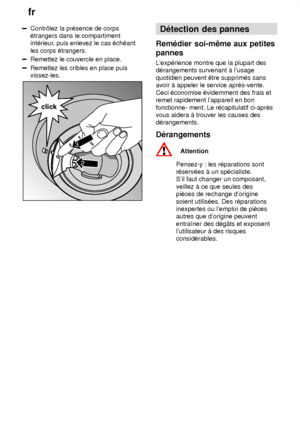 Page 22fr
22
Contr‘lez la pr‡sence de corps ‡trangers dans le compartimentint‡rieur , puis enlevez le cas ‡ch‡ant
les corps ‡trangers.
Remettez le couvercle en place.
Remettez les cribles en place puis vissez-les.
2
click
3
D‡tection  des pannes
Rem‡dier  soi-mˆme aux petites
pannes 
Lexp‡rience  montre que la plupart des
d‡rangements survenant ƒ lusage quotidien peuvent ˆtre supprim‡s sans avoir ƒ appeler le service aprŠs-vente. Ceci ‡conomise ‡videmment des frais et remet rapidement lappareil en bon...