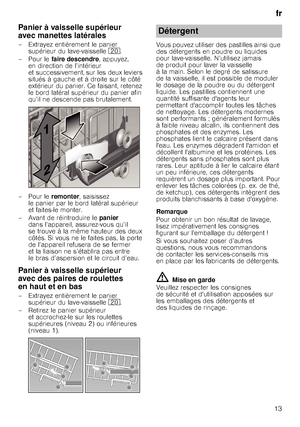 Page 13fr
13
Panier à vaisselle supérieur  
avec manettes latérales
– Extrayez entièrement le panier  supérieur du lave-vaisselle 1. 
–Pour le faire descendre , appuyez, 
en direction de l’intérieur  
et successivement, sur les deux leviers 
situés à gauche et à droite sur le côté 
extérieur du panier. Ce faisant, retenez 
le bord latéral supérieur du panier afin 
qu’il ne descende pas brutalement.
–Pour le remonter, saisissez 
le panier par le bord latéral supérieur 
et faites-le monter.
– Avant de...