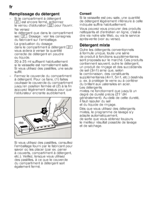 Page 14fr 
14
Remplissage du détergent
– Si le compartiment à détergent 9* est encore fermé, actionnez 
le verrou dobturation  92 pour louvrir.
Ne versez  
le détergent que dans le compartiment 
sec 9*. Dosage : voir les consignes 
du fabricant sur l’emballage.  
La graduation du dosage  
dans le compartiment à détergent 9* 
vous aidera à verser la quantité 
correcte de détergent en poudre 
ou liquide. 
20 à 25 ml suffisent habituellement  
si la vaisselle est normalement sale. 
Si vous utilisez des pastilles,...