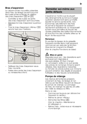 Page 21fr
21
Bras daspersion
Le calcaire et les impuretés présentes  
dans l’eau de lavage peuvent boucher 
les buses et les surfaces de rotation 
des bras daspersion  12 et1B .
– Contrôlez si les buses de sortie  des bras daspersion sont bouchées.
– Dévissez le bras d’aspersion supérieur  12 .
– Tirez le bras daspersion inférieur  1B 
vers le haut pour l’extraire.
–Nettoyez lesbras d’aspersion sous  l’eau courante.
– Faites réencranter les bras d’aspersion  ou revissez-les à fond. Lexpérience montre que la...