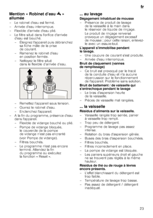 Page 23fr
23
Mention « Robinet d’eau 6» 
allumée
– Le robinet deau est fermé. 
– Arrivée deau interrompue. 
– Flexible darrivée deau plié. 
– Le filtre situé dans lorifice darrivée  deau est bouché.
– Éteignez lappareil puis débranchez  sa fiche mâle de la prise  
de courant. 
– Ramenez le robinet deau  en position fermée. 
– Nettoyez le filtre situé  dans le flexible d’arrivée d’eau. 
– Remettez l’appareil sous tension.  
– Ouvrez le robinet deau. 
– Enclenchez lappareil.
– A la fin du programme, présence deau...