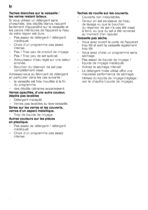 Page 24fr 
24
Taches blanches sur la vaisselle /  
les verres restent laiteux. 
Si vous utilisez un détergent sans  
phosphate, des dépôts blancs risquent 
facilement dapparaître sur la vaisselle et 
les parois intérieures de lappareil si leau 
de votre région est dure.  
– Pas assez de détergent / détergent 
inadéquat.
– Choix d’un programme pas assez  intense.
– Pas / Trop peu de produit de rinçage.
– Pas / Trop peu de sel spécial. 
– Adoucisseur d’eau réglé sur une valeur  erronée.
– Bouchon du réservoir de...