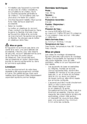 Page 26fr 
26
– N’installez pas l’appareil à proximité 
de sources de chaleur (radiateurs,  
accumulateurs de chaleur, fours 
ou dautres appareils générateurs 
de chaleur) ; ne l’encastrez pas non 
plus sous une table de cuisson.
– Une fois lappareil installé, il faut que sa  fiche mâle demeure aisément 
accessible.
– Selon le modèle : Le boîtier en plastique du raccord 
d’eau contient une électrovanne. Dans  
la gaine du flexible d’arrivée d’eau  
se trouvent le câble et la conduite 
de branchement. Ne...