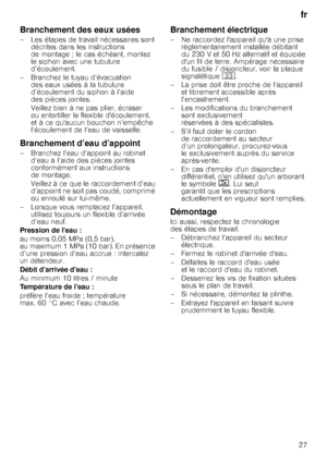 Page 27fr
27
Branchement des eaux usées
– Les étapes de travail nécessaires sont  décrites dans les instructions  
de montage ; le cas échéant, montez 
le siphon avec une tubulure 
d’écoulement. 
– Branchez le tuyau d’évacuation  des eaux usées à la tubulure 
d’écoulement du siphon à l’aide  
des pièces jointes. 
Veillez bien à ne pas plier, écraser  
ou entortiller le flexible découlement, 
et à ce quaucun bouchon n’empêche 
l’écoulement de l’eau de vaisselle.
Branchement d’eau d’appoint
– Branchez l’eau...