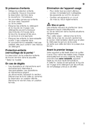 Page 5fr5
Si présence denfants
– Utilisez la protection enfants  si présente. Vous en trouverez  
la description derrière dans 
la couverture / l’enveloppe.
– Ne permettez jamais aux enfants  de jouer avec l’appareil 
ou de le piloter.
– Éloignez les enfants du détergent  et du liquide de rinçage. Les 
détergents peuvent provoquer 
des brûlures chimiques dans 
la bouche, la gorge et les yeux, 
et conduire à une asphyxie.
– Éloignez les enfants du lave-vaisselle  ouvert. L’eau présente dans 
le compartiment à...