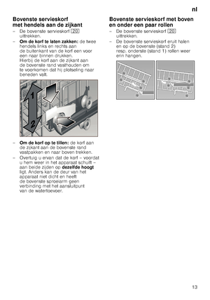 Page 13nl
13
Bovenste servieskorf  
met hendels aan de zijkant 
– De bovenste servieskorf
1 
uittrekken. 
– Om de korf te laten zakken:  de twee 
hendels links en rechts aan  
de buitenkant van de korf een voor  
een naar binnen drukken.  
Hierbij de korf aan de zijkant aan 
de bovenste rand vasthouden om  
te voorkomen dat hij plotseling naar  
beneden valt.
– Om de korf op te tillen:  de korf aan 
de zijkant aan de bovenste rand  
vastpakken en naar boven trekken.
– Overtuig u ervan dat de korf – voordat  u...