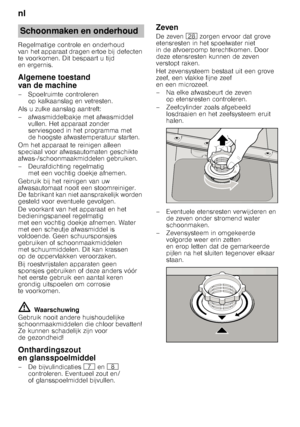 Page 20nl 
20
Regelmatige controle en onderhoud  
van het apparaat dragen ertoe bij defecten 
te voorkomen. Dit bespaart u tijd  
en ergernis. 
Algemene toestand  
van de machine 
– Spoelruimte controleren 
op kalkaanslag en vetresten.
Als u zulke aanslag aantreft: 
– afwasmiddelbakje met afwasmiddel  vullen. Het apparaat zonder  
serviesgoed in het programma met 
de hoogste afwastemperatuur starten.
Om het apparaat te reinigen alleen  
speciaal voor afwasautomaten geschikte  
afwas-/schoonmaakmiddelen...