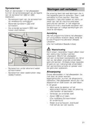 Page 21nl
21
Sproeiarmen 
Kalk en etensresten in het afwaswater  
kunnen de sproeiopeningen en de lagers  
van de sproeiarmen 
12 en1B  
blokkeren. 
– Sproeiopeningen van de sproeiarmen 
op verstopping controleren.
– Bovenste sproeiarm  12 eraf 
schroeven.
– De onderste sproeiarm 1B naar 
boven eraf trekken.
– Sproeiarmen onder stromend water  schoonmaken.
– Sproeiarmen weer vastdrukken resp.  vastschroeven. De ervaring leert dat veel storingen die in  
het dagelijks gebruik optreden, door u zelf  
verholpen...