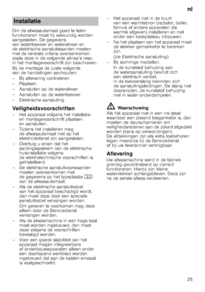 Page 25nl
25
Om de afwasautomaat goed te laten  
functioneren moet hij vakkundig worden 
aangesloten. De gegevens  
van watertoevoer en waterafvoer en  
de elektrische aansluitwaarden moeten 
met de vereiste criteria overeenkomen  
zoals deze in de volgende alinea’s resp.  
in het montagevoorschrift zijn beschreven. 
Bij de montage de juiste volgorde  
van de handelingen aanhouden: 
– Bij aflevering controleren 
– Plaatsen 
– Aansluiten op de waterafvoer 
– Aansluiten op de watertoevoer 
– Elektrische...