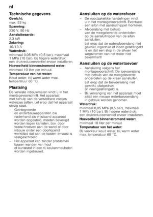 Page 26nl 
26
Technische gegevens 
Gewicht: 
max. 53 kg
Spanning:
230 V, 50 Hz 
Aansluitwaarde: 
2,3 kW
Zekering: 
10/13 A 
Waterdruk:
minimaal 0,05 MPa (0,5 bar), maximaal  
1MPa (10bar). Bijhogere waterdruk: 
een drukreduceerventiel ervoor installeren. 
Hoeveelheid binnenstromend water: 
minimaal 10 liter per minuut. 
Temperatuur van het water:
Koud water, bij warm water max.  
temperatuur 60 °C. 
Plaatsing 
De vereiste inbouwmaten vindt u in het  
montagevoorschrift. Het apparaat  
met behulp van de...