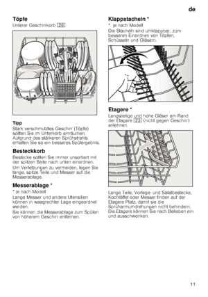 Page 11de11
Töpfe
Unterer Geschirrkorb  1R
Tipp 
Stark verschmutztes Geschirr (Töpfe)  
sollten Sie im Unterkorb einräumen. 
Aufgrund des stärkeren Sprühstrahls 
erhalten Sie so ein besseres Spülergebnis.
Besteckkorb
Bestecke sollten Sie immer unsortiert mit 
der spitzen Seite nach unten einordnen.   
Um Verletzungen zu vermeiden, legen Sie  
lange, spitze Teile und Messer auf die 
Messerablage.
Messerablage *
* je nach Modell 
Lange Messer und andere Utensilien  
können in waagrechter Lage eingeordnet 
werden....