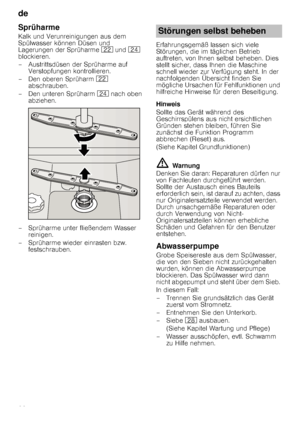 Page 20de 
20
Sprüharme
Kalk und Verunreinigungen aus dem  
Spülwasser können Düsen und 
Lagerungen der Sprüharme 12 und  1B  
blockieren. 
– Austrittsdüsen der Sprüharme auf  Verstopfungen kontrollieren.
– Den oberen Sprüharm  12 
abschrauben.
– Den unteren Sprüharm  1B nach oben 
abziehen.
– Sprüharme unter fließendem Wasser  reinigen.
– Sprüharme wieder einrasten bzw.  festschrauben. Erfahrungsgemäß lassen sich viele  
Störungen, die im täglichen Betrieb 
auftreten, von Ihnen selbst beheben. Dies  
stellt...