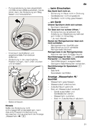 Page 21de21
– Pumpenabdeckung (wie abgebildet) 
mit Hilfe eines Löffels aushebeln, bis es  
klickt, dann die Abdeckung am Steg 
fassen und herausziehen.
– Innenraum kontrollieren und  gegebenenfalls Fremdkörper 
entfernen.
– Abdeckung in die ursprüngliche  Position bringen, nach unten drücken 
und einrasten.
– Siebe einbauen. 
Hinweis 
Sollte die Abdeckung nicht  
ordnungsgemäß eingerastet sein, kann 
dies eine Programmunterbrechung 
verursachen und es erscheint die Anzeige 
„Wasserhahn  6“ P .
... beim...