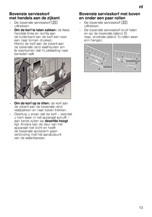 Page 13nl
13
Bovenste servieskorf  
met hendels aan de zijkant
– De bovenste servieskorf 1 
uittrekken. 
– Om de korf te laten zakken:  de twee 
hendels links en rechts aan  
de buitenkant van de korf een voor 
een naar binnen drukken. 
Hierbij de korf aan de zijkant aan 
de bovenste rand vasthouden om 
te voorkomen dat hij plotseling naar 
beneden valt.
– Om de korf op te tillen:  de korf aan 
de zijkant aan de bovenste rand 
vastpakken en naar boven trekken.
– Overtuig u ervan dat de korf – voordat  u hem...